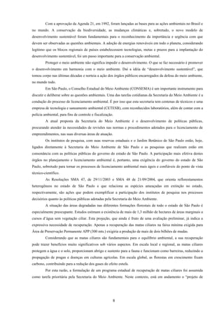 8
Com a aprovação da Agenda 21, em 1992, foram lançadas as bases para as ações ambientais no Brasil e
no mundo. A conservação da biodiversidade, as mudanças climáticas e, sobretudo, o novo modelo de
desenvolvimento sustentável foram fundamentais para o reconhecimento da importância e urgência com que
devem ser observadas as questões ambientais. A adoção de energias renováveis em todo o planeta, considerando
legítimo que os blocos regionais de países estabelecessem tecnologias, metas e prazos para a implantação do
desenvolvimento sustentável, foi um passo importante para a conservação ambiental.
Proteger o meio ambiente não significa impedir o desenvolvimento. O que se faz necessário é promover
o desenvolvimento em harmonia com o meio ambiente. Daí a idéia de “desenvolvimento sustentável”, que
tomou corpo nas últimas décadas e norteia a ação dos órgãos públicos encarregados da defesa do meio ambiente,
no mundo todo.
Em São Paulo, o Conselho Estadual do Meio Ambiente (CONSEMA) é um importante instrumento para
discutir e deliberar sobre as questões ambientais. Uma das tarefas cotidianas da Secretaria do Meio Ambiente é a
condução do processo de licenciamento ambiental. É por isso que esta secretaria tem centenas de técnicos e uma
empresa de tecnologia e saneamento ambiental (CETESB), com reconhecidos laboratórios, além de contar com a
polícia ambiental, para fins de controle e fiscalização.
A atual proposta da Secretaria do Meio Ambiente é o desenvolvimento de políticas públicas,
procurando atender às necessidades de revisões nas normas e procedimentos adotados para o licenciamento de
empreendimentos, nas suas diversas áreas de atuação.
Os institutos de pesquisa, com suas reservas estaduais e o Jardim Botânico de São Paulo estão, hoje,
ligados diretamente à Secretaria do Meio Ambiente de São Paulo e as pesquisas que realizam estão em
consonância com as políticas públicas do governo do estado de São Paulo. A participação mais efetiva destes
órgãos no planejamento e licenciamento ambiental é, portanto, uma exigência do governo do estado de São
Paulo, sobretudo para tornar os processos de licenciamento ambiental mais ágeis e confiáveis do ponto de vista
técnico-científico.
As Resoluções SMA 47, de 29/11/2003 e SMA 48 de 21/09/2004, que orienta reflorestamentos
heterogêneos no estado de São Paulo e que relaciona as espécies ameaçadas em extinção no estado,
respectivamente, são ações que podem exemplificar a participação dos institutos de pesquisa nos processos
decisórios quanto às políticas públicas adotadas pela Secretaria do Meio Ambiente.
A situação das áreas degradadas nas diferentes formações florestais de todo o estado de São Paulo é
especialmente preocupante. Estudos estimam a existência de mais de 1,3 milhão de hectares de áreas marginais a
cursos d’água sem vegetação ciliar. Esta projeção, que ainda é fruto de uma avaliação preliminar, já indica a
expressiva necessidade de recuperação. Apenas a recuperação das matas ciliares na faixa mínima exigida para
Área de Preservação Permanente APP (300 mts.) exigiria a produção de mais de dois bilhões de mudas.
Considerando que as matas ciliares são fundamentais para o equilíbrio ambiental, a sua recuperação
pode trazer benefícios muito significativos sob vários aspectos. Em escala local e regional, as matas ciliares
protegem a água e o solo, proporcionam abrigo e sustento para a fauna e funcionam como barreiras, reduzindo a
propagação de pragas e doenças em culturas agrícolas. Em escala global, as florestas em crescimento fixam
carbono, contribuindo para a redução dos gases do efeito estufa.
Por esta razão, a formulação de um programa estadual de recuperação de matas ciliares foi assumida
como tarefa prioritária pela Secretaria do Meio Ambiente. Neste contexto, está em andamento o “projeto de
 