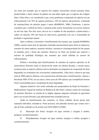 82
em conta, por exemplo, que as espécies dos estágios sucessionais iniciais possuem maior
produtividade e maior número de plantas em uma dada região que as espécies dos estágios
finais. Outro fator a ser considerado é que, como geralmente a proporção de espécies em um
reflorestamento é de 70% de espécies pioneiras e 30% de espécies não-pioneiras, a demanda
de sementes/frutos do primeiro grupo é maior (BARBOSA, 2000). Finalmente, é preciso
considerar que a colheita de frutos e sementes pode ocorrer diretamente nas árvores matrizes
ou sob sua copa. Nos dois casos, deve-se ter o cuidado de não prejudicar a planta-matriz e
colher, no máximo, 50% dos frutos de cada árvore, garantindo com isto a continuidade da
produção e regeneração natural.
Após a colheita, é necessário o beneficiamento das mesmas, que, segundo BARBOSA
(2000), consiste numa série de operações realizadas mecanicamente para retirar as impurezas,
sementes de outras espécies, sementes chochas, e promover a homogeneização do lote quanto
ao tamanho, peso e forma das sementes. Busca-se, no final, um produto que expresse o
máximo de qualidade fisiológica das sementes que estará refletida no sucesso do
reflorestamento.
Embora a tecnologia para beneficiamento de sementes de espécies agrícolas ou de
monoculturas florestais tenha se desenvolvido muito nas últimas décadas, o mesmo pouco
aconteceu para as espécies arbóreas nativas destinadas aos programas de recuperação de áreas
degradadas ou restauração dos ecossistemas comprometidos. Além disso, estima-se que haja
mais de 2000 espécies arbóreas, com características distintas para o beneficiamento. Apenas a
Resolução SMA 47/03, em seu anexo, listou cerca de 590 espécies que exemplificativamente
foram recomendadas para a recuperação de áreas degradadas.
Algumas tentativas vêm sendo realizadas por pesquisadores da Seção de Sementes e
Melhoramento Vegetal do Instituto de Botânica de São Paulo e demais centros de tecnologia
de sementes florestais, no sentido de se adaptar algumas máquinas utilizadas na agricultura
para o uso na área florestal e que apresentam bons resultados prévios.
Ainda no beneficiamento das sementes, os frutos colhidos devem passar pela
separação individual, retirando-as. Neste processo, são aplicadas técnicas que variam com o
tipo de fruto, podendo ser de acordo com SANTARELLI (2000):
a) Maceração dos frutos, lavagem em água corrente e secagem à sombra,
pesagem e acondicionamento;
b) Despolpamento, lavagem em água corrente, secagem à sombra, pesagem a
acondicionamento;
 