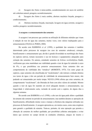 83
c) Secagem dos frutos à meia-sombra, acondicionamento em sacos de sombrite
até a abertura natural, pesagem a acondicionamento;
d) Secagem dos frutos à meia sombra, abertura mecânica forçada, pesagem a
condicionamento;
e) Abertura mecânica forçada, maceração, lavagem em água corrente, secagem à
sombra, pesagem e acondicionamento.
A secagem e o armazenamento das sementes
A secagem é um processo que consiste na utilização de diferentes métodos que visam
à redução do teor de água das sementes, muitas vezes, com valores inadequados para o
armazenamento (VILELLA; PERES, 2004).
De acordo com BARBOSA et al. (1998), a qualidade das sementes é também
determinada pelos processos de secagem (no caso de sementes ortodoxas), extração,
beneficiamento e armazenamento que, devido à grande diversidade na morfologia dos frutos
de espécies nativas, tornam necessário o uso de técnicas e equipamentos adequados para
extração das sementes. Os autores, estudando sementes de Schinus terebinthifoius Raddi,
verificaram que estas mantinham sua viabilidade quando o teor de água foi reduzido à cerca
de 8%, o que possibilitou seu posterior armazenamento. Estas sementes têm um
comportamento de viabilidade dito “ortodoxo” (ROBERTS, 1973). Um outro grupo de
espécies, cujas sementes são classificadas de “recalcitrantes”, não toleram a redução drástica
nos teores de água e têm um período de viabilidade de armazenamento bem menor, não
podendo ser armazenadas por muito tempo. NEVES (1994) afirma que estas sementes, de
comportamento “recalcitrante”, são liberadas do fruto com altos valores de umidade. Mesmo
quando o teor de água for mantido em nível adequado durante o armazenamento, sua
longevidade é relativamente curta, variando de acordo com a espécie, de alguns dias a
algumas semanas.
De acordo com BARBOSA et al. (1998), o alto teor de água pode afetar a qualidade
da semente não somente no período de armazenamento, mas também durante as operações de
beneficiamento, dificultando muitas vezes o manejo e eficiência das máquinas utilizadas nos
processos de beneficiamento. A secagem apresenta-se, em muitos casos, como uma exigência
para garantir a qualidade da semente. Trata-se, portanto, de uma operação que permita a
obtenção de sementes de melhor qualidade, por possibilitar colheitas antecipadas e evitar
danos que ocorrem no campo devido às condições climáticas, ataques de insetos e
 