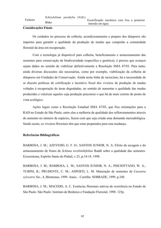 85
Ficheira
Schizolobium parahyba (Vell.)
Blake
Escarificação mecânica com lixa a posterior
imersão em água
Considerações Finais
Os cuidados no processo de colheita, acondicionamento e preparo dos diásporos são
importes para garantir a qualidade da produção de mudas que comporão a comunidade
florestal da área em recuperação.
Com a tecnologia já disponível para colheita, beneficiamento e armazenamento das
sementes para conservação de biodiversidade (específica e genética), é preciso que avanços
sejam dados no sentido de viabilizar definitivamente a Resolução SMA 47/03. Para tanto,
ainda diversas discussões são necessárias, como por exemplo, viabilização da colheita de
diásporos em Unidades de Conservação. Ainda nesta linha de raciocínio, há a necessidade de
se discutir políticas de certificação e incentivo fiscal dos viveiros de produção de mudas
voltadas à recuperação de áreas degradadas, no sentido de aumentar a qualidade das mudas
produzidas e valorizar aqueles cuja produção preconize o que há de mais correto do ponto de
vista ecológico.
Ações legais como a Resolução Estadual SMA 47/03, que fixa orientações para a
RAD no Estado de São Paulo, entre elas a melhoria da qualidade dos reflorestamentos através
do aumento no número de espécies, fazem com que seja criada uma demanda mercadológica.
Sendo assim, os viveiros florestais têm que estar preparados para esta mudança.
Referências Bibliográficas
BARBOSA, J. M.; AZEVEDO, G. F. O.; SANTOS JUNIOR, N. A. Efeito da secagem e do
armazanamento de frutos de Schinus terebinthifolius Raddi sobre a qualidade das sementes.
Ecossistema, Espírito Santo do Pinhal, v.23, p.14-18. 1998.
BARBOSA, J. M.; BARBOSA, L. M.; SANTOS JUNIOR, N. A.; PISCIOTTANO, W. A.;
TUBINI, R.; PRUDENTE, C. M.; ASPERTI, L. M. Maturação de sementes de Casearia
sylvestris Sw., 4, Blumenau, 1999. Anais... Curitiba: SOBRADE, 1999. p.240.
BARBOSA, J. M.; MACEDO, A. C. Essências florestais nativas de ocorrência no Estado de
São Paulo. São Paulo: Instituto de Botânica e Fundação Florestal, 1998. 125p.
 