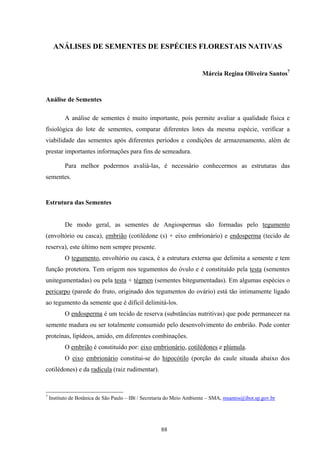 88
ANÁLISES DE SEMENTES DE ESPÉCIES FLORESTAIS NATIVAS
Márcia Regina Oliveira Santos7
Análise de Sementes
A análise de sementes é muito importante, pois permite avaliar a qualidade física e
fisiológica do lote de sementes, comparar diferentes lotes da mesma espécie, verificar a
viabilidade das sementes após diferentes períodos e condições de armazenamento, além de
prestar importantes informações para fins de semeadura.
Para melhor podermos avaliá-las, é necessário conhecermos as estruturas das
sementes.
Estrutura das Sementes
De modo geral, as sementes de Angiospermas são formadas pelo tegumento
(envoltório ou casca), embrião (cotilédone (s) + eixo embrionário) e endosperma (tecido de
reserva), este último nem sempre presente.
O tegumento, envoltório ou casca, é a estrutura externa que delimita a semente e tem
função protetora. Tem origem nos tegumentos do óvulo e é constituído pela testa (sementes
unitegumentadas) ou pela testa + tégmen (sementes bitegumentadas). Em algumas espécies o
pericarpo (parede do fruto, originado dos tegumentos do ovário) está tão intimamente ligado
ao tegumento da semente que é difícil delimitá-los.
O endosperma é um tecido de reserva (substâncias nutritivas) que pode permanecer na
semente madura ou ser totalmente consumido pelo desenvolvimento do embrião. Pode conter
proteínas, lipídeos, amido, em diferentes combinações.
O embrião é constituído por: eixo embrionário, cotilédones e plúmula.
O eixo embrionário constitui-se do hipocótilo (porção do caule situada abaixo dos
cotilédones) e da radícula (raiz rudimentar).
7
Instituto de Botânica de São Paulo – IBt / Secretaria do Meio Ambiente – SMA, msantos@ibot.sp.gov.br
 
