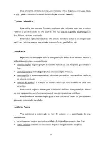 89
Pode apresentar estruturas especiais, associadas ao tipo de dispersão, como asas, pêlos,
e arilo (apêndice carnoso relacionado à dispersão por animais - zoocoria).
Testes de Laboratório
Para análise das sementes florestais, geralmente são realizados testes que permitem
verificar a qualidade inicial do lote recebido. São eles: análise de pureza, determinação do
teor de água e teste de germinação.
Para melhor representatividade do lote, é muito importante efetuar a amostragem com
critérios e cuidados para que os resultados possam refletir a qualidade do lote.
Amostragem
O processo de amostragem inclui a homogeneização do lote e das amostras, retirada e
redução das amostras, a seguir definidas:
• amostra simples: pequena porção de sementes retirada de cada recipiente que compõe o
lote;
• amostra composta: formada pelo total de amostras simples retiradas;
• amostra média: é a amostra enviada ao laboratório para análise, correspondente à redução
da amostra composta;
• amostra de trabalho: é a porção da amostra média que será utilizada em cada teste
específico.
Para todas as etapas da amostragem, é necessário realizar a homogeneização, manual
ou com equipamentos como homogeneizador de solo, divisor cônico e centrífugo.
Para retirada das amostras simples pode-se usar conchas de cereais ou, para sementes
pequenas, o amostrador ou calador.
Análise de Pureza
Visa determinar a composição do lote de sementes e a quantificação de seus
componentes:
• sementes puras: todas as sementes ou unidades de dispersão pertencentes à espécie;
• outras sementes: sementes ou unidades de dispersão não pertencentes à espécie;
 