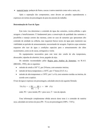 90
• material inerte: pedaços de frutos, cascas e outros materiais como solo e areia, etc..
Após a separação dos componentes, estes devem ser pesados separadamente e
expressos em termos de porcentagem do peso da amostra de trabalho.
Determinação do Teor de Água
Este teste visa determinar o conteúdo de água das sementes, recém-colhidas e após
secagem e beneficiamento. É fundamental para a conservação da qualidade das sementes e
possibilita o manejo correto das mesmas, como no caso de sementes que apresentam alto
conteúdo de umidade na colheita, mas requerem baixos teores de água para manterem sua
viabilidade no período de armazenamento, necessitando de secagem. Espécies cujas sementes
requerem alto teor de água e condições especiais para o armazenamento são ditas
recalcitrantes, como as de cacau, seringueira e virola.
Os equipamentos necessários para este teste são: estufa de alta temperatura,
dessecador, cápsulas de alumínio, luvas, pegador de alça.
Os métodos recomendados pelas Regras para Análise de Sementes, ou R.A.S.
(BRASIL, 1992), são os seguintes:
• método de estufa a 105 o
C, por 24 horas, com sementes inteiras;
• método de baixa temperatura: a 103o
C, por 17 horas (I.S.T.A.);
• método de alta temperatura: a 130o
C, por 1 a 4 h, com sementes moídas ou inteiras, de
acordo com a espécie.
O teor de água é expresso em porcentagem, calculado através da seguinte fórmula:
TA (%) = ( PU - PS ) × 100 (%)
PU - T
onde: PU = peso úmido; PS = peso seco; T = tara da cápsula
Uma informação complementar obtida através deste teste é o conteúdo de matéria
seca, calculado em termos de peso (PS - T) ou em porcentagem (100% - TA%).
 