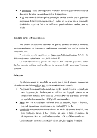 92
• A temperatura é outro fator importante, pois vários processos que ocorrem no interior
da semente durante a germinação dependem desta condição.
• A luz nem sempre é limitante para a germinação. Existem espécies que só germinam
na presença de luz (fotoblásticas positivas) e outras em que a luz inibe a germinação
(fotoblásticas negativas). Outras são indiferentes, germinando tanto no claro como no
escuro.
Condições para o teste de germinação
Para controle das condições ambientais em que são realizados os testes, é necessário
que sejam conduzidos em germinadores ou câmaras de germinação, com controle contínuo de
temperatura e luz.
A amostra de trabalho especificada nas Regras para Análise de Sementes (R.A.S.) é de
400 sementes, em 4 repetições de 100, 8 de 50 ou 16 de 25.
Os recipientes utilizados podem ser: placas-de-Petri (sementes pequenas), caixas
Gerbox (sementes médias), bandejas plásticas ou travessas de vidro com tampa (sementes
grandes).
Substratos
Os substratos devem ser escolhidos de acordo com o tipo de semente, e podem ser
utilizados nas modalidades sobre e entre o substrato. Os mais utilizados são:
• Papel: papel filtro, papel toalha, papel mata-borrão e papel Germitest (especial para
testes de germinação). Também pode ser utilizado rolo de papel, colocando-se as
sementes entre folhas de papel toalha ou Germitest. Deve ser esterilizado, envolvido
em papel alumínio, em estufa a 105o
C por 2h ou em autoclave.
• Areia: deve ser razoavelmente uniforme, livre de sementes, fungos e bactérias,
peneirada e esterilizada em autoclave ou em estufa a 200o
C por 2h.
• Vermiculita: vem sendo amplamente utilizada em análise de sementes florestais, com
bons resultados, devido à boa retenção de água e baixa proliferação de
microrganismos. Deve ser esterilizada em estufa a 105o
C por 24h ou autoclavada.
Outros substratos utilizados são: esfagno, carvão, terra, rolo de pano e serragem.
 