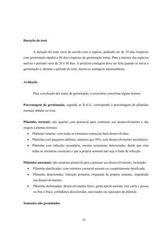 93
Duração do teste
A duração do teste varia de acordo com a espécie, podendo ser de 10 dias (espécies
com germinação rápida) a 60 dias (espécies de germinação lenta). Para a maioria das espécies
nativas o período varia de 20 a 30 dias. A primeira contagem deve ser feita quando se inicia a
germinação e, durante o período do teste, fazem-se contagens intermediárias.
Avaliação
Para a avaliação dos testes de germinação, é necessário conceituar alguns termos:
Porcentagem de germinação, segundo as R.A.S., corresponde à porcentagem de plântulas
normais obtidas no teste.
Plântulas normais: são aquelas com potencial para continuar seu desenvolvimento e dar
origem a plantas normais:
• Plântulas intactas: com todas as estruturas essenciais bem desenvolvidas;
• Plântulas com pequenos defeitos, menores que 50%, com desenvolvimento satisfatório;
• Plântulas com infecção secundária, mesmo seriamente deterioradas, desde que com
todas as estruturas essenciais e que a própria semente não seja a fonte de infecção.
Plântulas anormais: não mostram potencial para continuar seu desenvolvimento, incluindo:
• Plântulas danificadas: com estrutura essencial ausente ou completamente danificada;
• Plântulas deterioradas: infecção primária, originada da própria semente, impedindo
seu desenvolvimento;
• Plântulas deformadas: desenvolvimento fraco; gema apical ausente; raiz curta e grossa
ou fina e fraca; cotilédones descoloridos, necrosados ou separados da plântula.
Sementes não germinadas
 