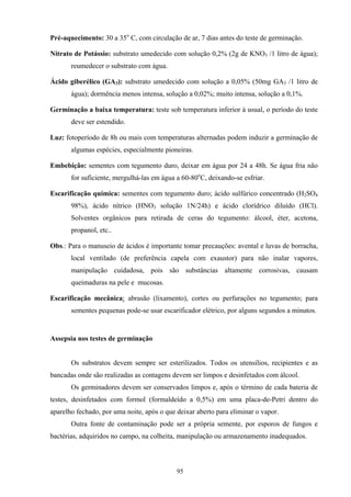 95
Pré-aquecimento: 30 a 35o
C, com circulação de ar, 7 dias antes do teste de germinação.
Nitrato de Potássio: substrato umedecido com solução 0,2% (2g de KNO3 /1 litro de água);
reumedecer o substrato com água.
Ácido giberélico (GA3): substrato umedecido com solução a 0,05% (50mg GA3 /1 litro de
água); dormência menos intensa, solução a 0,02%; muito intensa, solução a 0,1%.
Germinação a baixa temperatura: teste sob temperatura inferior à usual, o período do teste
deve ser estendido.
Luz: fotoperíodo de 8h ou mais com temperaturas alternadas podem induzir a germinação de
algumas espécies, especialmente pioneiras.
Embebição: sementes com tegumento duro, deixar em água por 24 a 48h. Se água fria não
for suficiente, mergulhá-las em água a 60-80o
C, deixando-se esfriar.
Escarificação química: sementes com tegumento duro; ácido sulfúrico concentrado (H2SO4
98%), ácido nítrico (HNO3 solução 1N/24h) e ácido clorídrico diluído (HCl).
Solventes orgânicos para retirada de ceras do tegumento: álcool, éter, acetona,
propanol, etc..
Obs.: Para o manuseio de ácidos é importante tomar precauções: avental e luvas de borracha,
local ventilado (de preferência capela com exaustor) para não inalar vapores,
manipulação cuidadosa, pois são substâncias altamente corrosivas, causam
queimaduras na pele e mucosas.
Escarificação mecânica: abrasão (lixamento), cortes ou perfurações no tegumento; para
sementes pequenas pode-se usar escarificador elétrico, por alguns segundos a minutos.
Assepsia nos testes de germinação
Os substratos devem sempre ser esterilizados. Todos os utensílios, recipientes e as
bancadas onde são realizadas as contagens devem ser limpos e desinfetados com álcool.
Os germinadores devem ser conservados limpos e, após o término de cada bateria de
testes, desinfetados com formol (formaldeído a 0,5%) em uma placa-de-Petri dentro do
aparelho fechado, por uma noite, após o que deixar aberto para eliminar o vapor.
Outra fonte de contaminação pode ser a própria semente, por esporos de fungos e
bactérias, adquiridos no campo, na colheita, manipulação ou armazenamento inadequados.
 