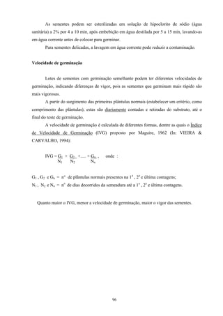 96
As sementes podem ser esterilizadas em solução de hipoclorito de sódio (água
sanitária) a 2% por 4 a 10 min, após embebição em água destilada por 5 a 15 min, lavando-as
em água corrente antes de colocar para germinar.
Para sementes delicadas, a lavagem em água corrente pode reduzir a contaminação.
Velocidade de germinação
Lotes de sementes com germinação semelhante podem ter diferentes velocidades de
germinação, indicando diferenças de vigor, pois as sementes que germinam mais rápido são
mais vigorosas.
A partir do surgimento das primeiras plântulas normais (estabelecer um critério, como
comprimento das plântulas), estas são diariamente contadas e retiradas do substrato, até o
final do teste de germinação.
A velocidade de germinação é calculada de diferentes formas, dentre as quais o Índice
de Velocidade de Germinação (IVG) proposto por Maguire, 1962 (In: VIEIRA &
CARVALHO, 1994):
IVG = G1 + G2 +..... + Gn , onde :
N1 N2 Nn
G1 , G2 e Gn = n° de plântulas normais presentes na 1a
, 2a
e última contagens;
N1 , N2 e Nn = no
de dias decorridos da semeadura até a 1a
, 2a
e última contagens.
Quanto maior o IVG, menor a velocidade de germinação, maior o vigor das sementes.
 
