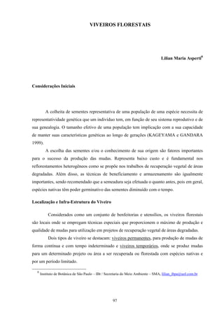 97
VIVEIROS FLORESTAIS
Lilian Maria Asperti8
Considerações Iniciais
A colheita de sementes representativa de uma população de uma espécie necessita de
representatividade genética que um indivíduo tem, em função de seu sistema reprodutivo e de
sua genealogia. O tamanho efetivo de uma população tem implicação com a sua capacidade
de manter suas características genéticas ao longo de gerações (KAGEYAMA e GANDARA
1999).
A escolha das sementes e/ou o conhecimento de sua origem são fatores importantes
para o sucesso da produção das mudas. Representa baixo custo e é fundamental nos
reflorestamentos heterogêneos como se propõe nos trabalhos de recuperação vegetal de áreas
degradadas. Além disso, as técnicas de beneficiamento e armazenamento são igualmente
importantes, sendo recomendado que a semeadura seja efetuada o quanto antes, pois em geral,
espécies nativas têm poder germinativo das sementes diminuído com o tempo.
Localização e Infra-Estrutura do Viveiro
Considerados como um conjunto de benfeitorias e utensílios, os viveiros florestais
são locais onde se empregam técnicas especiais que proporcionem o máximo de produção e
qualidade de mudas para utilização em projetos de recuperação vegetal de áreas degradadas.
Dois tipos de viveiro se destacam: viveiros permanentes, para produção de mudas de
forma contínua e com tempo indeterminado e viveiros temporários, onde se produz mudas
para um determinado projeto ou área a ser recuperada ou florestada com espécies nativas e
por um período limitado.
8
Instituto de Botânica de São Paulo – IBt / Secretaria do Meio Ambiente – SMA, lilian_ibpa@uol.com.br
 