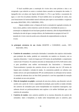 98
O local escolhido para a construção do viveiro deve estar próximo a área a ser
recuperada o que reduzirá os custos e eventuais danos causados no transporte das mudas. A
topografia deve ser plana com ligeira declividade (1 a 2%) o que facilita o escoamento de
água e o solo livre de plantas daninhas. O local também deve ser protegido de ventos, mas
com fornecimento de luminosidade natural suficiente para suprir as necessidades e exigências
das mudas (MACEDO, 1993; CARNEIRO, 1995).
Alguns cuidados como: a limpeza do local e a remoção de vegetação existente, de
tocos, raízes, pedras e outros materiais; acerto do terreno; a facilidade de acesso e a
construção ou adaptação de um local para guarda de materiais, além da disponibilidade de
instalações da rede de água e energia elétrica; são fundamentais no preparo do local. O
tamanho do viveiro varia de acordo com a dimensão do empreendimento ou tipo de
viveiro.
As principais estruturas de um viveiro (MARTIN e CAMARGO, coords., 1987;
MACEDO, 1993):
• Canteiros de semeadura: construções destinadas à semeadura das espécies selecionadas
para produção das mudas, poderão ser construídos em madeira ou alvenaria, com as
seguintes dimensões: 1 metro de largura por 0,30 metros de profundidade e comprimento
variável (até 10 metros). Os canteiros deverão ser distanciados de 0,50 a 0,60 metros entre
si para possibilitar uma melhor movimentação dos funcionários e ferramentas.
Transversalmente à posição dos canteiros devem ser deixadas ruas de 1,50 metros de
largura para circulação e retirada de mudas. As sementeiras poderão ser cobertas com
telados móveis com aproximadamente 50% de sombreamento ou utilização da luz natural.
A camada de substrato deve ser bem fértil, permeável e com boa capacidade de retenção
de umidade em um certo período.
• Pátio de transplante ou galpão: construção de uma área coberta, cuja dimensão varia de
acordo com o porte do viveiro e capacidade de produção, para receber as mudas retiradas
dos canteiros de semeadura para serem transplantadas nos recipientes (repicagem), cujo
substrato deverá ser preferencialmente mais argiloso e de melhor fertilidade que o dos
canteiros de semeadura.
• Canteiros de mudas: estes canteiros poderão ter as mesmas dimensões do canteiro de
semeadura. Após o transplante, as mudas serão transportadas para os canteiros, para
 