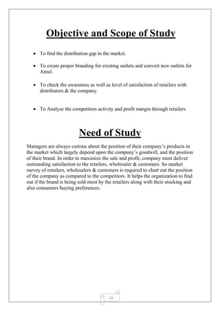 10
Objective and Scope of Study
 To find the distribution gap in the market.
 To create proper branding for existing outlets and convert new outlets for
Amul.
 To check the awareness as well as level of satisfaction of retailers with
distributors & the company.
 To Analyse the competitors activity and profit margin through retailers
Need of Study
Managers are always curious about the position of their company’s products in
the market which largely depend upon the company’s goodwill, and the position
of their brand. In order to maximize the sale and profit, company must deliver
outstanding satisfaction to the retailers, wholesaler & customers. So market
survey of retailers, wholesalers & customers is required to chart out the position
of the company as compared to the competitors. It helps the organization to find
out if the brand is being sold most by the retailers along with their stocking and
also consumers buying preferences.
 