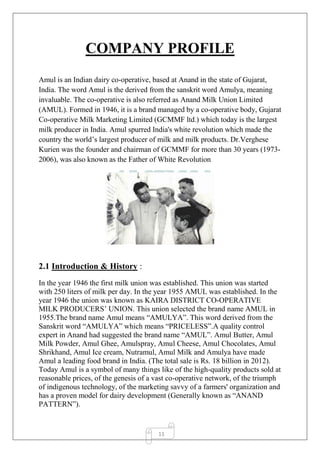 11
COMPANY PROFILE
Amul is an Indian dairy co-operative, based at Anand in the state of Gujarat,
India. The word Amul is the derived from the sanskrit word Amulya, meaning
invaluable. The co-operative is also referred as Anand Milk Union Limited
(AMUL). Formed in 1946, it is a brand managed by a co-operative body, Gujarat
Co-operative Milk Marketing Limited (GCMMF ltd.) which today is the largest
milk producer in India. Amul spurred India's white revolution which made the
country the world’s largest producer of milk and milk products. Dr.Verghese
Kurien was the founder and chairman of GCMMF for more than 30 years (1973-
2006), was also known as the Father of White Revolution
2.1 Introduction & History :
In the year 1946 the first milk union was established. This union was started
with 250 liters of milk per day. In the year 1955 AMUL was established. In the
year 1946 the union was known as KAIRA DISTRICT CO-OPERATIVE
MILK PRODUCERS’ UNION. This union selected the brand name AMUL in
1955.The brand name Amul means “AMULYA”. This word derived from the
Sanskrit word “AMULYA” which means “PRICELESS”.A quality control
expert in Anand had suggested the brand name “AMUL”. Amul Butter, Amul
Milk Powder, Amul Ghee, Amulspray, Amul Cheese, Amul Chocolates, Amul
Shrikhand, Amul Ice cream, Nutramul, Amul Milk and Amulya have made
Amul a leading food brand in India. (The total sale is Rs. 18 billion in 2012).
Today Amul is a symbol of many things like of the high-quality products sold at
reasonable prices, of the genesis of a vast co-operative network, of the triumph
of indigenous technology, of the marketing savvy of a farmers' organization and
has a proven model for dairy development (Generally known as “ANAND
PATTERN”).
 