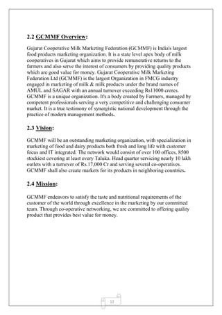12
2.2 GCMMF Overview:
Gujarat Cooperative Milk Marketing Federation (GCMMF) is India's largest
food products marketing organization. It is a state level apex body of milk
cooperatives in Gujarat which aims to provide remunerative returns to the
farmers and also serve the interest of consumers by providing quality products
which are good value for money. Gujarat Cooperative Milk Marketing
Federation Ltd (GCMMF) is the largest Organization in FMCG industry
engaged in marketing of milk & milk products under the brand names of
AMUL and SAGAR with an annual turnover exceeding Rs11000 crores.
GCMMF is a unique organization. It's a body created by Farmers, managed by
competent professionals serving a very competitive and challenging consumer
market. It is a true testimony of synergistic national development through the
practice of modern management methods.
2.3 Vision:
GCMMF will be an outstanding marketing organization, with specialization in
marketing of food and dairy products both fresh and long life with customer
focus and IT integrated. The network would consist of over 100 offices, 8500
stockiest covering at least every Taluka. Head quarter servicing nearly 10 lakh
outlets with a turnover of Rs.17,000 Cr and serving several co-operatives.
GCMMF shall also create markets for its products in neighboring countries.
2.4 Mission:
GCMMF endeavors to satisfy the taste and nutritional requirements of the
customer of the world through excellence in the marketing by our committed
team. Through co-operative networking, we are committed to offering quality
product that provides best value for money.
 