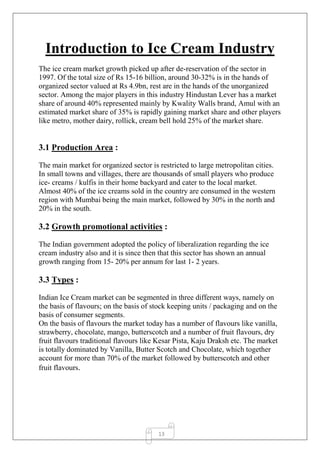 13
Introduction to Ice Cream Industry
The ice cream market growth picked up after de-reservation of the sector in
1997. Of the total size of Rs 15-16 billion, around 30-32% is in the hands of
organized sector valued at Rs 4.9bn, rest are in the hands of the unorganized
sector. Among the major players in this industry Hindustan Lever has a market
share of around 40% represented mainly by Kwality Walls brand, Amul with an
estimated market share of 35% is rapidly gaining market share and other players
like metro, mother dairy, rollick, cream bell hold 25% of the market share.
3.1 Production Area :
The main market for organized sector is restricted to large metropolitan cities.
In small towns and villages, there are thousands of small players who produce
ice- creams / kulfis in their home backyard and cater to the local market.
Almost 40% of the ice creams sold in the country are consumed in the western
region with Mumbai being the main market, followed by 30% in the north and
20% in the south.
3.2 Growth promotional activities :
The Indian government adopted the policy of liberalization regarding the ice
cream industry also and it is since then that this sector has shown an annual
growth ranging from 15- 20% per annum for last 1- 2 years.
3.3 Types :
Indian Ice Cream market can be segmented in three different ways, namely on
the basis of flavours; on the basis of stock keeping units / packaging and on the
basis of consumer segments.
On the basis of flavours the market today has a number of flavours like vanilla,
strawberry, chocolate, mango, butterscotch and a number of fruit flavours, dry
fruit flavours traditional flavours like Kesar Pista, Kaju Draksh etc. The market
is totally dominated by Vanilla, Butter Scotch and Chocolate, which together
account for more than 70% of the market followed by butterscotch and other
fruit flavours.
 