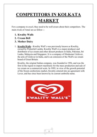 18
COMPETITORS IN KOLKATA
MARKET
For a company to excel, they need to be well aware about their competitors. The
main rivals of Amul are as follow -:
1. Kwality Walls
2. Cream Bell
3. Mother Dairy
1. KwalityWalls - Kwality Wall’s was previously known as Kwality,
owned by Pishorilal Lamba. Kwality Wall's is a major producer and
distributor of ice cream and other dessert products in India, Pakistan, Sri
Lanka, Malaysia and Singapore. It is a company of Hindustan Unilever,
the arm of Unilever in India, and is an extension of the Wall's ice cream
brand of Great Britain.
Kwality, the original Indian company, was founded in 1956, and was the
first in the region to import machinery for the mass production and sale of
ice cream on a commercial scale. In 1995, in view of the growth potential
of the frozen confections market, Kwality entered into an agreement with
Lever, and has since been known by its current umbrella name.
 