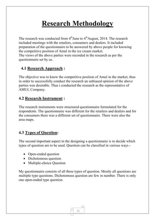 21
Research Methodology
The research was conducted from 4th
June to 4th
August, 2014. The research
included meetings with the retailers, consumers and dealers. It included
preparation of the questionnaire to be answered by above people for knowing
the competitive position of Amul in the ice cream market.
The views of the above parties were recorded in the research as per the
questionnaire set by us.
4.1 Research Approach :
The objective was to know the competitive position of Amul in the market, thus
in order to successfully conduct the research an unbiased opinion of the above
parties was desirable. Thus i conducted the research as the representative of
AMUL Company.
4.2 Research Instrument :
The research instruments were structured questionnaire formulated for the
respondents. The questionnaire was different for the retailers and dealers and for
the consumers there was a different set of questionnaire. There were also the
area maps.
4.3 Types of Question:
The second important aspect in the designing a questionnaire is to decide which
types of question are to be used. Question can be classified in various ways -
 Open-ended question
 Dichotomous question
 Multiple-choice Question
My questionnaire consists of all three types of question. Mostly all questions are
multiple type questions. Dichotomous question are few in number. There is only
one open-ended type question.
 