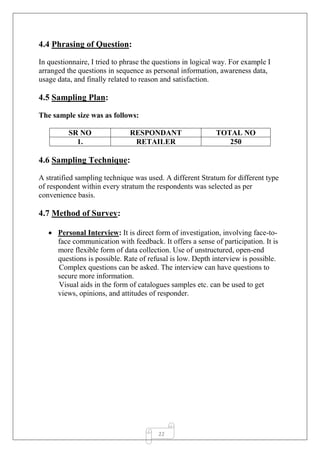22
4.4 Phrasing of Question:
In questionnaire, I tried to phrase the questions in logical way. For example I
arranged the questions in sequence as personal information, awareness data,
usage data, and finally related to reason and satisfaction.
4.5 Sampling Plan:
The sample size was as follows:
SR NO RESPONDANT TOTAL NO
1. RETAILER 250
4.6 Sampling Technique:
A stratified sampling technique was used. A different Stratum for different type
of respondent within every stratum the respondents was selected as per
convenience basis.
4.7 Method of Survey:
 Personal Interview: It is direct form of investigation, involving face-to-
face communication with feedback. It offers a sense of participation. It is
more flexible form of data collection. Use of unstructured, open-end
questions is possible. Rate of refusal is low. Depth interview is possible.
Complex questions can be asked. The interview can have questions to
secure more information.
Visual aids in the form of catalogues samples etc. can be used to get
views, opinions, and attitudes of responder.
 