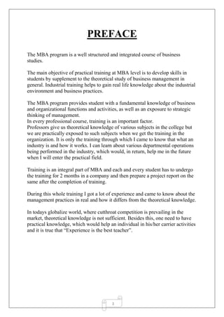 3
PREFACE
The MBA program is a well structured and integrated course of business
studies.
The main objective of practical training at MBA level is to develop skills in
students by supplement to the theoretical study of business management in
general. Industrial training helps to gain real life knowledge about the industrial
environment and business practices.
The MBA program provides student with a fundamental knowledge of business
and organizational functions and activities, as well as an exposure to strategic
thinking of management.
In every professional course, training is an important factor.
Professors give us theoretical knowledge of various subjects in the college but
we are practically exposed to such subjects when we get the training in the
organization. It is only the training through which I came to know that what an
industry is and how it works. I can learn about various departmental operations
being performed in the industry, which would, in return, help me in the future
when I will enter the practical field.
Training is an integral part of MBA and each and every student has to undergo
the training for 2 months in a company and then prepare a project report on the
same after the completion of training.
During this whole training I got a lot of experience and came to know about the
management practices in real and how it differs from the theoretical knowledge.
In todays globalize world, where cutthroat competition is prevailing in the
market, theoretical knowledge is not sufficient. Besides this, one need to have
practical knowledge, which would help an individual in his/her carrier activities
and it is true that “Experience is the best teacher”.
 