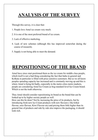 32
ANALYSIS OF THE SURVEY
Through this survey, it is clear that:
1. People love Amul ice cream very much.
2. It is one of the most preferred brand of ice cream.
3. Lack of effective marketing.
4. Lack of new schemes (although this has improved somewhat during the
course of research).
5. Supply is not being able to meet the demand.
REPOSITIONING OF THE BRAND
Amul have since start positioned them as the ice cream for middle class people,
which itself is not a bad thing considering the fact that India in general and
Kolkata in particular is filled with price sensitive customers. But as we all know
peoples spending capacity has increased and is constantly moving up and this is
where Amul is being hit badly, especially in the metro cities metro markets,
people are considering Amul Ice Cream as bog-standard level Ice Cream brand.
Which is not the truth otherwise.
Thus Amul should consider repositioning its brand as the brand that can be
looked up to by higher society people as well.
How can this be done? Not by increasing the price of its products, but by
introducing fresh new Ice Cream products with new flavours ( like kitkat
flavour, oreo flavour, Kiwi Flavour etc) and pricing them little higher than its
general line of products and side by side also improve the packaging, it should
look rich.
 