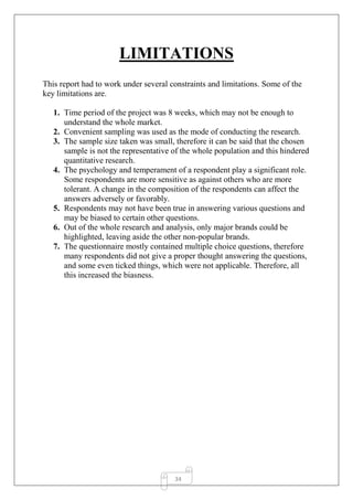 34
LIMITATIONS
This report had to work under several constraints and limitations. Some of the
key limitations are.
1. Time period of the project was 8 weeks, which may not be enough to
understand the whole market.
2. Convenient sampling was used as the mode of conducting the research.
3. The sample size taken was small, therefore it can be said that the chosen
sample is not the representative of the whole population and this hindered
quantitative research.
4. The psychology and temperament of a respondent play a significant role.
Some respondents are more sensitive as against others who are more
tolerant. A change in the composition of the respondents can affect the
answers adversely or favorably.
5. Respondents may not have been true in answering various questions and
may be biased to certain other questions.
6. Out of the whole research and analysis, only major brands could be
highlighted, leaving aside the other non-popular brands.
7. The questionnaire mostly contained multiple choice questions, therefore
many respondents did not give a proper thought answering the questions,
and some even ticked things, which were not applicable. Therefore, all
this increased the biasness.
 