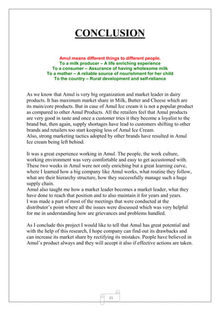 35
CONCLUSION
Amul means different things to different people.
To a milk producer – A life enriching experience
To a consumer – Assurance of having wholesome milk
To a mother – A reliable source of nourishment for her child
To the country – Rural development and self-reliance
As we know that Amul is very big organization and market leader in dairy
products. It has maximum market share in Milk, Butter and Cheese which are
its main/core products. But in case of Amul Ice cream it is not a popular product
as compared to other Amul Products. All the retailers feel that Amul products
are very good in taste and once a customer tries it they become a loyalist to the
brand but, then again, supply shortages have lead to customers shifting to other
brands and retailers too start keeping less of Amul Ice Cream.
Also, strong marketing tactics adopted by other brands have resulted in Amul
Ice cream being left behind.
It was a great experience working in Amul. The people, the work culture,
working environment was very comfortable and easy to get accustomed with.
These two weeks in Amul were not only enriching but a great learning curve,
where I learned how a big company like Amul works, what routine they follow,
what are their hierarchy structure, how they successfully manage such a huge
supply chain.
Amul also taught me how a market leader becomes a market leader, what they
have done to reach that position and to also maintain it for years and years.
I was made a part of most of the meetings that were conducted at the
distributor’s point where all the issues were discussed which was very helpful
for me in understanding how are grievances and problems handled.
As I conclude this project I would like to tell that Amul has great potential and
with the help of this research, I hope company can find out its drawbacks and
can increase its market share by rectifying its mistakes. People have believed in
Amul’s product always and they will accept it also if effective actions are taken.
 