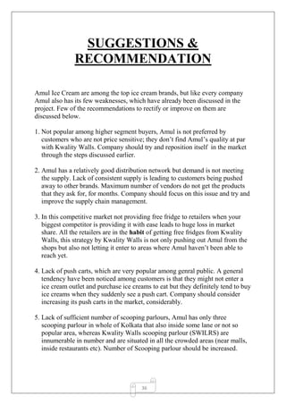 36
SUGGESTIONS &
RECOMMENDATION
Amul Ice Cream are among the top ice cream brands, but like every company
Amul also has its few weaknesses, which have already been discussed in the
project. Few of the recommendations to rectify or improve on them are
discussed below.
1. Not popular among higher segment buyers, Amul is not preferred by
customers who are not price sensitive; they don’t find Amul’s quality at par
with Kwality Walls. Company should try and reposition itself in the market
through the steps discussed earlier.
2. Amul has a relatively good distribution network but demand is not meeting
the supply. Lack of consistent supply is leading to customers being pushed
away to other brands. Maximum number of vendors do not get the products
that they ask for, for months. Company should focus on this issue and try and
improve the supply chain management.
3. In this competitive market not providing free fridge to retailers when your
biggest competitor is providing it with ease leads to huge loss in market
share. All the retailers are in the habit of getting free fridges from Kwality
Walls, this strategy by Kwality Walls is not only pushing out Amul from the
shops but also not letting it enter to areas where Amul haven’t been able to
reach yet.
4. Lack of push carts, which are very popular among genral public. A general
tendency have been noticed among customers is that they might not enter a
ice cream outlet and purchase ice creams to eat but they definitely tend to buy
ice creams when they suddenly see a push cart. Company should consider
increasing its push carts in the market, considerably.
5. Lack of sufficient number of scooping parlours, Amul has only three
scooping parlour in whole of Kolkata that also inside some lane or not so
popular area, whereas Kwality Walls scooping parlour (SWILRS) are
innumerable in number and are situated in all the crowded areas (near malls,
inside restaurants etc). Number of Scooping parlour should be increased.
 