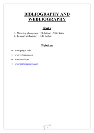38
BIBLIOGRAPHY AND
WEBLIOGRAPHY
Books:
1. Marketing Management (12th Edition) –Philip Kotlar
2. Research Methodology – C. R. Kothari
Websites:
● www.google.co.in
● www.wikipedia.com
● www.amul.com.
● www.marketresearch.com
 