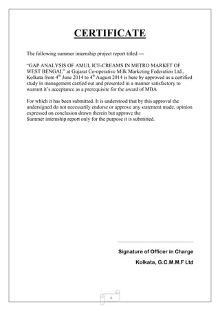4
CERTIFICATE
The following summer internship project report titled ---
“GAP ANALYSIS OF AMUL ICE-CREAMS IN METRO MARKET OF
WEST BENGAL” at Gujarat Co-operative Milk Marketing Federation Ltd.,
Kolkata from 4th
June 2014 to 4th
August 2014 is here by approved as a certified
study in management carried out and presented in a manner satisfactory to
warrant it’s acceptance as a prerequisite for the award of MBA
For which it has been submitted. It is understood that by this approval the
undersigned do not necessarily endorse or approve any statement made, opinion
expressed on conclusion drawn therein but approve the
Summer internship report only for the purpose it is submitted.
-------------------------------------------------------------
Signature of Officer in Charge
Kolkata, G.C.M.M.F Ltd
 