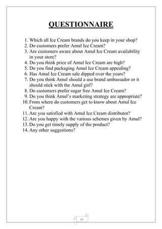 40
QUESTIONNAIRE
1. Which all Ice Cream brands do you keep in your shop?
2. Do customers prefer Amul Ice Cream?
3. Are customers aware about Amul Ice Cream availability
in your store?
4. Do you think price of Amul Ice Cream are high?
5. Do you find packaging Amul Ice Cream appealing?
6. Has Amul Ice Cream sale dipped over the years?
7. Do you think Amul should a use brand ambassador or it
should stick with the Amul girl?
8. Do customers prefer sugar free Amul Ice Cream?
9. Do you think Amul’s marketing strategy are appropriate?
10.From where do customers get to know about Amul Ice
Cream?
11.Are you satisfied with Amul Ice Cream distributor?
12.Are you happy with the various schemes given by Amul?
13.Do you get timely supply of the product?
14.Any other suggestions?
 