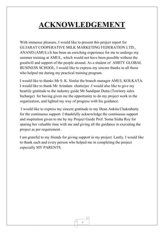 6
ACKNOWLEDGEMENT
With immense pleasure, I would like to present this project report for
GUJARAT COOPERATIVE MILK MARKETING FEDERATION LTD.,
ANAND (AMUL).It has been an enriching experience for me to undergo my
summer training at AMUL, which would not have been possible without the
goodwill and support of the people around. As a student of AMITY GLOBAL
BUSINESS SCHOOL, I would like to express my sincere thanks to all those
who helped me during my practical training program.
I would like to thanks Mr S. K. Simlai the branch manager AMUL KOLKATA.
I would like to thank Mr Arindam chatterjee .I would also like to give my
heartily gratitude to the industry guide Mr Sandipan Dutta (Territory sales
Incharge) for having given me the opportunity to do my project work in the
organization, and lighted my way of progress with his guidance.
I would like to express my sincere gratitude to my Dean Ankita Chakrabarty
for the continuous support. I thankfully acknowledge the continuous support
and inspiration given to me by my Project Guide Prof. Soma Sinha Roy for
sparing her valuable time with me and giving all the guidance in executing the
project as per requirement .
I am grateful to my friends for giving support in my project. Lastly, I would like
to thank each and every person who helped me in completing the project
especially MY PARENTS.
 