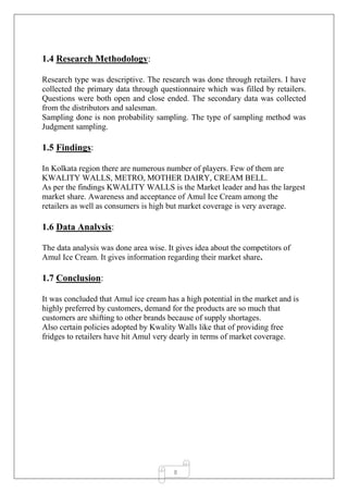 8
1.4 Research Methodology:
Research type was descriptive. The research was done through retailers. I have
collected the primary data through questionnaire which was filled by retailers.
Questions were both open and close ended. The secondary data was collected
from the distributors and salesman.
Sampling done is non probability sampling. The type of sampling method was
Judgment sampling.
1.5 Findings:
In Kolkata region there are numerous number of players. Few of them are
KWALITY WALLS, METRO, MOTHER DAIRY, CREAM BELL.
As per the findings KWALITY WALLS is the Market leader and has the largest
market share. Awareness and acceptance of Amul Ice Cream among the
retailers as well as consumers is high but market coverage is very average.
1.6 Data Analysis:
The data analysis was done area wise. It gives idea about the competitors of
Amul Ice Cream. It gives information regarding their market share.
1.7 Conclusion:
It was concluded that Amul ice cream has a high potential in the market and is
highly preferred by customers, demand for the products are so much that
customers are shifting to other brands because of supply shortages.
Also certain policies adopted by Kwality Walls like that of providing free
fridges to retailers have hit Amul very dearly in terms of market coverage.
 