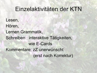 Einzelaktivitäten der KTN Lesen, Hören, Lernen Grammatik, Schreiben : interaktive Tätigkeiten,  wie E-Cards Kommentare: zZ unerwünscht (erst nach Korrektur) 