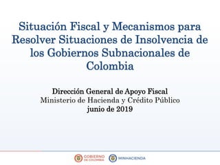 Situación Fiscal y Mecanismos para
Resolver Situaciones de Insolvencia de
los Gobiernos Subnacionales de
Colombia
Dirección General de Apoyo Fiscal
Ministerio de Hacienda y Crédito Público
junio de 2019
 