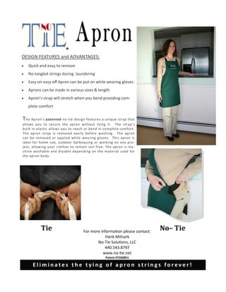 03/01/10
The Apron’s patented no-tie design features a unique strap that
allows you to secure the apron without tying it. The strap’s
built in elastic allows you to reach or bend in complete comfort.
The apron strap is removed easily before washing. The apron
can be removed or applied while wearing gloves. This apron is
ideal for home use, outdoor barbequing or working on any pro-
ject, allowing your clothes to remain soil free. The apron is ma-
chine washable and dryable depending on the material used for
the apron body.
DESIGN FEATURES and ADVANTAGES:
 Quick and easy to remove
 No tangled strings during laundering
 Easy on easy off Apron can be put on while wearing gloves
 Aprons can be made in various sizes & length
 Apron’s strap will stretch when you bend providing com-
plete comfort
For more information please contact:
Hank Milnark
No-Tie Solutions, LLC
440.543.8797
www.no-tie.net
Patent #7260851
®
E l i m i n a t e s t h e t y i n g o f a p r o n s t r i n g s f o r e v e r !
Tie No– Tie
 