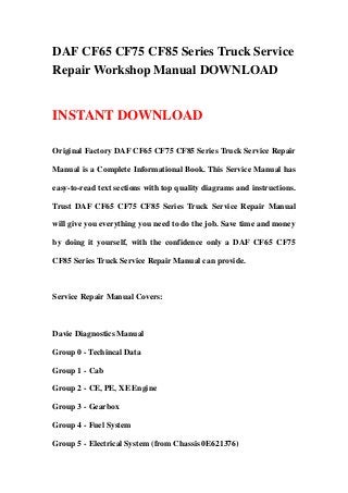 DAF CF65 CF75 CF85 Series Truck Service
Repair Workshop Manual DOWNLOAD
INSTANT DOWNLOAD
Original Factory DAF CF65 CF75 CF85 Series Truck Service Repair
Manual is a Complete Informational Book. This Service Manual has
easy-to-read text sections with top quality diagrams and instructions.
Trust DAF CF65 CF75 CF85 Series Truck Service Repair Manual
will give you everything you need to do the job. Save time and money
by doing it yourself, with the confidence only a DAF CF65 CF75
CF85 Series Truck Service Repair Manual can provide.
Service Repair Manual Covers:
Davie Diagnostics Manual
Group 0 - Techincal Data
Group 1 - Cab
Group 2 - CE, PE, XE Engine
Group 3 - Gearbox
Group 4 - Fuel System
Group 5 - Electrical System (from Chassis 0E621376)
 
