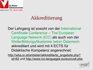 Akkreditierung
Der Lehrgang ist sowohl von der International
 Certificate Conference – The European
 Language Network (ICC) als auch von der
 WeiterBildungsAkademie (wba) Österreich
 akkreditiert und wird mit 4 ECTS für
 Didaktische Kompetenz angerechnet:
http://wba.or.at/anbieter/akkreditierte_angebote.php?
   id=83 und http://www.icc-languages.eu/eurovolt.php
 