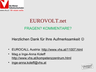 EUROVOLT.net
          FRAGEN? KOMMENTARE?

  Herzlichen Dank für Ihre Aufmerksamkeit 

• EUROCALL Austria: http://www.vhs.at/11007.html
• Mag.a Inge-Anna Koleff
  http://www.vhs.at/kompetenzzentrum.html
• inge-anna.koleff@vhs.at
 