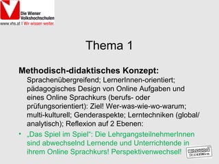 Thema 1
Methodisch-didaktisches Konzept:
  Sprachenübergreifend; LernerInnen-orientiert;
  pädagogisches Design von Online Aufgaben und
  eines Online Sprachkurs (berufs- oder
  prüfungsorientiert): Ziel! Wer-was-wie-wo-warum;
  multi-kulturell; Genderaspekte; Lerntechniken (global/
  analytisch); Reflexion auf 2 Ebenen:
• „Das Spiel im Spiel“: Die LehrgangsteilnehmerInnen
  sind abwechselnd Lernende und Unterrichtende in
  ihrem Online Sprachkurs! Perspektivenwechsel!
 