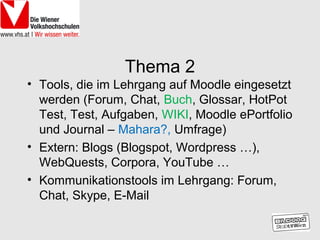 Thema 2
• Tools, die im Lehrgang auf Moodle eingesetzt
  werden (Forum, Chat, Buch, Glossar, HotPot
  Test, Test, Aufgaben, WIKI, Moodle ePortfolio
  und Journal – Mahara?, Umfrage)
• Extern: Blogs (Blogspot, Wordpress …),
  WebQuests, Corpora, YouTube …
• Kommunikationstools im Lehrgang: Forum,
  Chat, Skype, E-Mail
 