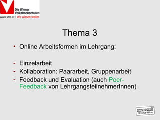 Thema 3
• Online Arbeitsformen im Lehrgang:

- Einzelarbeit
- Kollaboration: Paararbeit, Gruppenarbeit
- Feedback und Evaluation (auch Peer-
  Feedback von LehrgangsteilnehmerInnen)
 