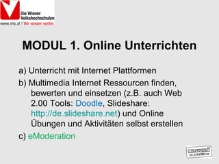 MODUL 1. Online Unterrichten
a) Unterricht mit Internet Plattformen
b) Multimedia Internet Ressourcen finden,
    bewerten und einsetzen (z.B. auch Web
    2.00 Tools: Doodle, Slideshare:
    http://de.slideshare.net) und Online
    Übungen und Aktivitäten selbst erstellen
c) eModeration
 