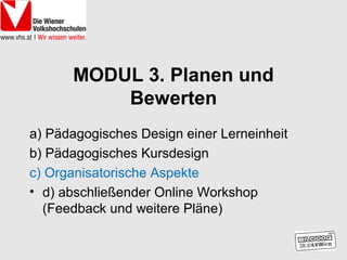 MODUL 3. Planen und
          Bewerten
a) Pädagogisches Design einer Lerneinheit
b) Pädagogisches Kursdesign
c) Organisatorische Aspekte
• d) abschließender Online Workshop
  (Feedback und weitere Pläne)
 