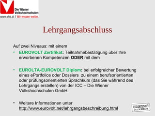 Lehrgangsabschluss
Auf zwei Niveaus: mit einem
• EUROVOLT Zertifikat: Teilnahmebestätigung über Ihre
  erworbenen Kompetenzen ODER mit dem

•   EUROLTA-EUROVOLT Diplom: bei erfolgreicher Bewertung
    eines ePortfolios oder Dossiers zu einem berufsorientierten
    oder prüfungsorientierten Sprachkurs (das Sie während des
    Lehrgangs erstellen) von der ICC – Die Wiener
    Volkshochschulen GmbH

•   Weitere Informationen unter
    http://www.eurovolt.net/lehrgangsbeschreibung.html
 