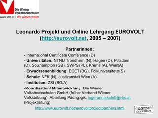 Leonardo Projekt und Online Lehrgang EUROVOLT
        (http://eurovolt.net, 2005 – 2007)

                        PartnerInnen:
  - International Certificate Conference (D)
  - Universitäten: NTNU Trondheim (N), Hagen (D), Potsdam
  (D), Southampton (GB), SWPS (PL), Krems (A), Wien(A)
  - Erwachsenenbildung: ECET (BG), Folkuniversitetet(S)
  - Schule: NFK (N), Justizanstalt Wien (A)
  - Institution: ZSI (BG/A)
  -Koordination/ Mitentwicklung: Die Wiener
  Volkshochschulen GmbH (früher Verband Wiener
  Volksbildung), Abteilung Pädagogik, inge-anna.koleff@vhs.at
  (Projektleitung)
         http://www.eurovolt.net/eurovoltprojectpartners.html
 