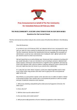 Press Announcement on behalf of The Pars Community
                      For Immediate Release (19 February 2013)

   THE PARS COMMUNITY: A SECURE LONG TERM FUTURE IN OUR OWN HANDS
                                 Questions for the Current Owner


The Pars Community has written today to the current owner of Dunfermline Athletic in the following
terms:

           ‘Dear Mr Masterton

           In our letter to you of 14 February 2013, we indicated that we were not prepared to meet
           with you while you were making unsubstantiated and unwarranted legal threats against
           The Pars Community. We have not heard further from you regarding the resumption of
           talks between us and we now understand, from reading the club’s official website that
           you intend to launch a share issue tomorrow.

           We had hoped that you would withdraw your threats and that a productive meeting with
           you would take place. It was our intention at such a meeting to present a detailed multi-
           point proposal, involving an investment from us together with a significant restructuring
           of the club’s balance sheet, which we believe could have delivered a secure future for the
           club, and might have been of interest to you and all other stakeholders.

           It is a pity that you have chosen to ignore us and press ahead regardless with a share
           issue, which at best may provide some short term respite from the current financial
           plight of the club.

           Nevertheless, as a prospective investor in the club there are a number of matters related
           to the proposed share issue and the club’s current financial position on which we would
           seek your immediate reassurance and response:

           1. Will you be obtaining and publishing the endorsement of Supporters Direct for the
           share issue?

           2. If not, why not?

           3. Will the share issue be underwritten?

           4. If so, by whom, and to what extent?

           5. Will you personally guarantee all sums invested by supporters in the share issue?
 