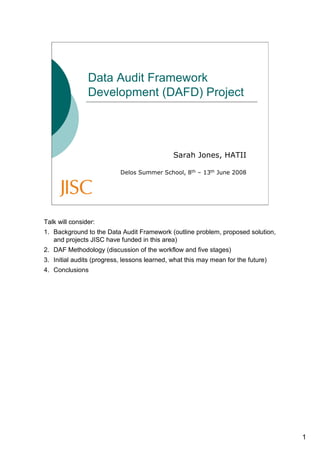Data Audit Framework
                Development (DAFD) Project




                                              Sarah Jones, HATII

                           Delos Summer School, 8th – 13th June 2008




Talk will consider:
1. Background to the Data Audit Framework (outline problem, proposed solution,
   and projects JISC have funded in this area)
2. DAF Methodology (discussion of the workflow and five stages)
3. Initial audits (progress, lessons learned, what this may mean for the future)
4. Conclusions




                                                                                   1
 