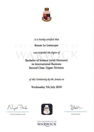 AJ,pTt "È
It k frereby certifief tfrat
Ronan Le Lostecque
uos armrfed tfre fqree of
Bachelor of Science (*ith Honours)
in International Business
Second Class, Upper Division
af tfris tlnirtersity 6y tfr" Senate on
'Wednesday
7th fuly 2010
THE UNIVERSITY OF
WAryICK
$("^^
VICE.CHANCELLOR REGISTRAR
 