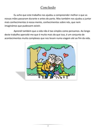 Conclusão

        Eu acho que este trabalho nos ajudou a compreender melhor o que as
nossas mães passaram durante e antes do parto. Mas também nos ajudou a juntar
mais conhecimentos à nossa mente, conhecimentos sobre nós, que nem
imaginámos que pudessem existir.

         Aprendi também que a vida não é tao simples como pensamos. Ao longo
deste trabalho apercebi-me que é muito mais do que isso, é um conjunto de
acontecimentos muito complexos que nos levam numa viagem até ao fim da vida.




                                      7
 