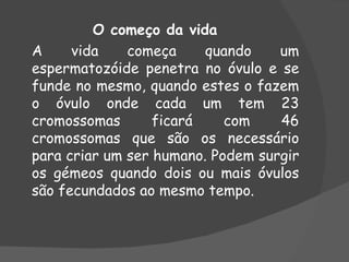 O começo da vida
A     vida    começa     quando    um
espermatozóide penetra no óvulo e se
funde no mesmo, quando estes o fazem
o óvulo onde cada um tem 23
cromossomas       ficará    com    46
cromossomas que são os necessário
para criar um ser humano. Podem surgir
os gémeos quando dois ou mais óvulos
são fecundados ao mesmo tempo.
 