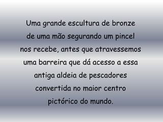 Uma grande escultura de bronze
 de uma mão segurando um pincel
nos recebe, antes que atravessemos
uma barreira que dá acesso a essa
   antiga aldeia de pescadores
    convertida no maior centro
       pictórico do mundo.
 