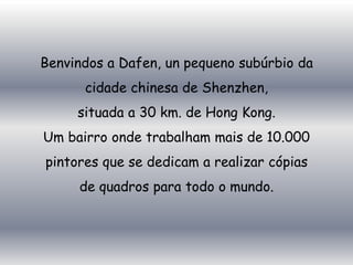 Benvindos a Dafen, un pequeno subúrbio da
      cidade chinesa de Shenzhen,
     situada a 30 km. de Hong Kong.
Um bairro onde trabalham mais de 10.000
pintores que se dedicam a realizar cópias
     de quadros para todo o mundo.
 